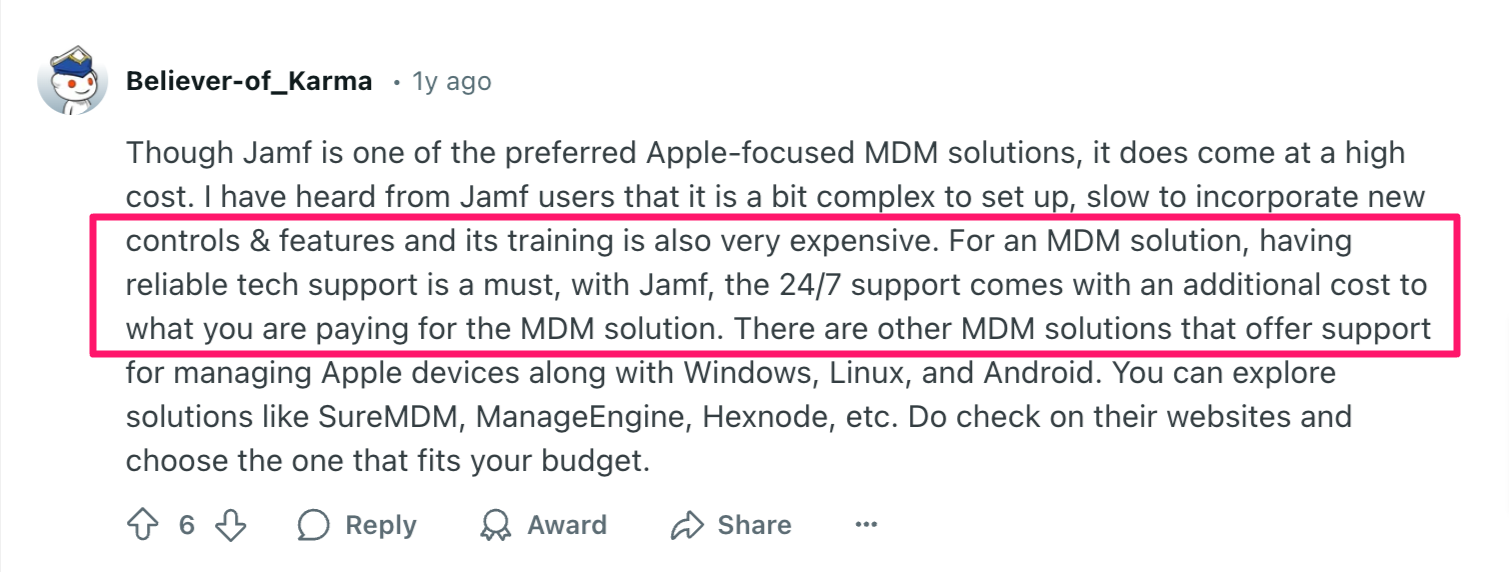 Jamf review via Reddit. It says, "Though Jamf is one of the preferred Apple-focused MDM solutions, it does come at a high cost. I have heard from Jamf users that it is a bit complex to set up, slow to incorporate new controls & features and its training is also very expensive. For an MDM solution, having reliable tech support is a must, with Jamf, the 24/7 support comes with an additional cost to what you are paying for the MDM solution. There are other MDM solutions that offer support for managing Apple devices along with Windows, Linux, and Android. You can explore solutions like SureMDM, ManageEngine, Hexnode, etc. Do check on their websites and choose the one that fits your budget."
