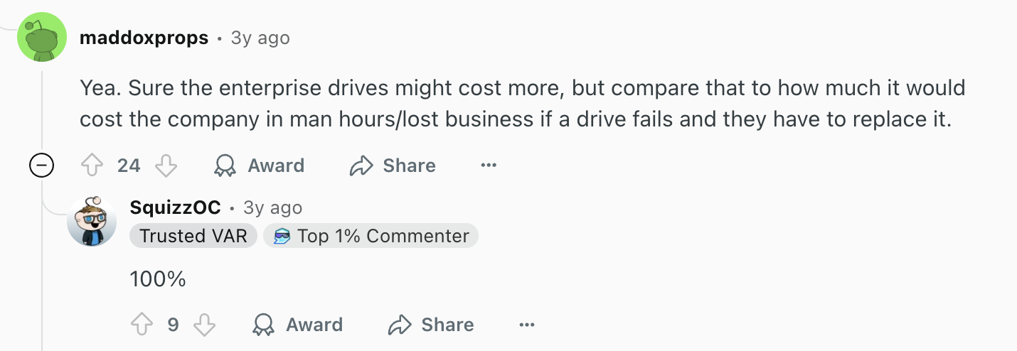 Review via Reddit. It says, "Yea. Sure the enterprise drives might cost more, but compare that to how much it would cost the company in man hours/lost business if a drive fails and they have to replace it."