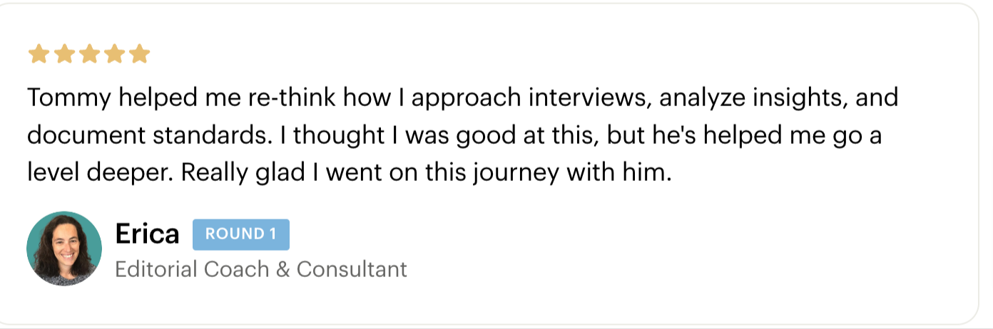 Testimonial - Tommy helped me re-think how I approach interviews, analyze insights, and document standards. I thought I was good at this, but he's helped me go a level deeper. Really glad I went on this journey with him. Erica Schneider - Cohort 1