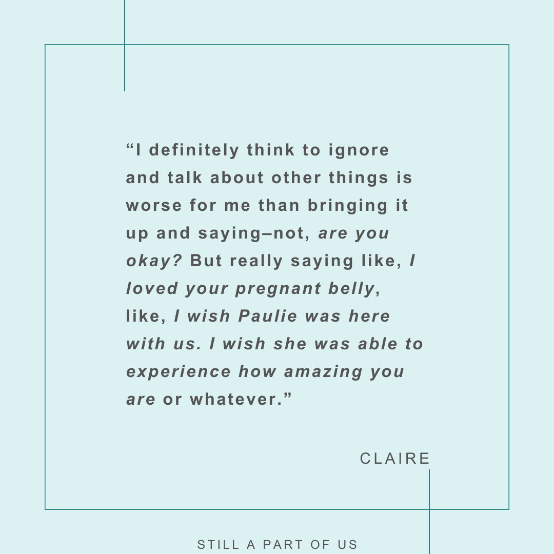 “I definitely think to ignore and talk about other things is worse for me than bringing it up and saying––not, ‘are you okay?’ But like, you know, really saying like, ‘I loved your pregnant belly,’ like, ‘I wish Paulie was here with us. I wish she was able to experience how amazing you are’ or whatever.” – Claire 