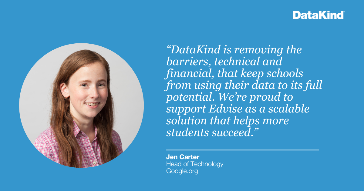 “DataKind is removing the barriers, technical and financial, that keep schools from using their data to its full potential. We’re proud to support Edvise as a scalable solution that helps more students succeed.” 
- Jen Carter, Head of Technology, Google.org