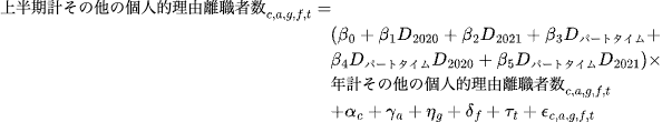 \begin{equation}
\begin{split}
\text{上半期計その他の個人的理由離職者数}_{c,a,g,f,t} &= \\
&\quad (\beta_0 + \beta_1 D_{2020} + \beta_2 D_{2021} + \beta_3 D_{パートタイム} +\\
&\quad  \beta_4 D_{パートタイム}D_{2020} + \beta_5 D_{パートタイム}D_{2021}) \times \\
&\quad \text{年計その他の個人的理由離職者数}_{c,a,g,f,t} \\
&\quad + \alpha_c + \gamma_a + \eta_g + \delta_f + \tau_t +\epsilon_{c,a,g,f,t}
\end{split} 
\end{equation}

%a0d061e8-f9ee-46d9-b2fa-192ae579db9f