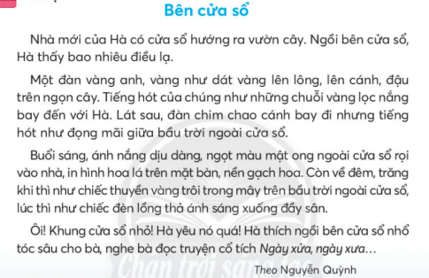 BÀI 4: BÊN CỬA SỔKHỞI ĐỘNGCâu hỏi: Chia sẻ với bạn những cảnh vật em nhìn thấy qua khung cửa nhà mình.Giải nhanh: Học sinh tự chia sẻKHÁM PHÁ VÀ LUYỆN TẬPCâu 1: Đọca. Tiếng hót của chim vàng anh được tả bằng từ ngữ nào?b. Về đêm, trăng được so sánh với gì?c. Những câu văn nào thể hiện tình cảm của Hà với khung cửa sổ?d. Vì sao Hà thích ngồi bên cửa sổ nhà mình?Trả lời: a. Tiếng hót của chim vàng anh như những chuỗi vàng lọc ánh nắng.b. Về đêm, trăng được so sánh với chiếc thuyền trôi trong mây, được so sánh với chiếc đèn lồng thả ánh sáng xuống đầy sân.c. Những câu văn thể hiện tình cảm của Hà với khung cửa sổ: Ôi! Khung cửa sổ nhỏ! Hà yêu nó quá!d. Hà thích ngồi bên khung cửa sổ vì Hà thấy bao điều lạ qua khung cửa đó: đàn chim vàng anh, ánh nắng hay ánh trăng, rồi nhổ tóc sâu cho bà và nghe bà đọc truyện cổ tích.Câu 2: Viếta. Nghe - viết: Bên cửa sổ (từ đầu đến với Hà).b. Viết tên 2 - 3 đường phố hoặc làng xã mà em biết.c. Tìm 2 - 3 từ ngữ chứa tiếng:Bắt đầu bằng chữ ch hoặc tr, có nghĩa:         - Chỉ người trong gia đình, dòng họ.         - Chỉ cây cối.Có vần ong hoặc ông, có nghĩa:         - Chỉ đồ vật.         - Chỉ con vật.Giải nhanh: a. Nghe - viếtb. đường Nguyễn Đình Chiểu, đường Nguyễn Huệ, đường Giảng Võ,...c. chị, chồng, chú trúc.vòng tay, cái võng.con công, con ong, con mực ống.Câu 3: Ghép các tiếng sau thành từ ngữ chỉ tình cảm với nơi thân quen.Giải nhanh: thân thương, quen thuộc, thiết tha.Câu 4: Thực hiện các yêu cầu dưới đây:a. Chọn dấu câu phù hợp với mỗi chỗ chấm. Viết hoa chữ cái đầu câu.       Cò... vạc... diệc xám rủ nhau về đây làm tổ... chúng gọi nhau... trêu ghẹo nhau váng cả một vùng sông nước...Theo Thảo Nguyênb. Dùng từ ngữ khi nào, lúc nào, bao giờ đặt câu hỏi cho các từ ngữ in đậm:Buổi sáng, ông em thường ra sân tập thể dục.Mẹ gọi Nam dậy lúc 6 giờ.Tuần sau, lớp em thi văn nghệ.Giải nhanh: a. Cò, vạc, diệc xám rủ nhau về đây làm tổ. Chúng gọi nhau, trêu ghẹo nhau váng cả một vùng sông nước.b. Khi nào, ông em thường ra sân tập thể dục?Ông em thường ra sân tập thể dục vào lúc nào?Mẹ gọi Nam dậy lúc nào?Tuần sau, lớp em thi văn nghệ.Khi nào, lớp em thi văn nghệ.Câu 5: Kể chuyệna. Đọc lại truyện Khu vườn tuổi thơ.b. Sắp xếp các bức tranh theo đúng trình tự sự việc trong truyện.c. Kể từng đoạn của câu chuyện theo tranh.d. Kể lại toàn bộ câu chuyện.Trả lời: a. Đọc lại truyện Khu vườn tuổi thơb. Các bức tranh theo đúng trình tự sự việc trong truyện là: 2 - 3 - 1 - 4.c. Kể từng đoạn của câu chuyện theo tranh:Bố thường dẫn tôi ra vườn tưới cây -> Bố bảo tôi nhắm mắt lại và đoán tên các loại hoa, tôi chạm vào bông hoa hướng dương cánh dài, mỏng, nhụy to và ram ráp -> sau đó là hoa cúc có mùi hương dễ chịu -> Về sau, tôi chỉ cần chạm hoặc hít mùi hương là tôi có thể đoán ra tên các loại hoa.d. Kể lại toàn bộ câu chuyện:         Nhà tôi có khu vườn rất rộng. Bố trồng nhiều hoa. Buổi chiều, bố thường dẫn tôi ra vườn tưới cây.        Một hôm, bố bảo tôi nhắm mắt lại. Bố dẫn tôi đi chạm tay vào từng bông hoa rồi hỏi:       - Đố con hoa gì?       Tôi luôn trả lời sai. Bố động viên tôi cố gắng. Ít hôm sau, tôi đoán được hai loại hoa: mào gà viền cánh nhấp nhô; hướng dương cánh dài, mỏng, nhụy to, ram ráp.       Hôm sau nữa, bố đưa bông hoa trước mũi và bảo tôi đoán. Tôi nhận ra thêm được hoa cúc nhờ mùi hương thật dễ chịu, hoa ích mẫu với mùi ngai ngái rất riêng.       Bố cười:       - Con sắp đoán được hết các loài hoa của bố rồi.       Không bao lâu sau, chỉ cần chạm tay hoặc hít hà là tôi có thể nhận ra bất cứ loài hoa nào trong vườn. Trò chơi của bố giúp tôi gắn bó với khu vườn nhà mình.Câu 6: Luyện tập thuật việc được chứng kiến.a. Nói 4 -5 câu về một việc làm hằng ngày của thầy cô theo gợi ý:Giới thiệu việc làm của thầy cô.Các bước thầy cô thực hiện công việc.b. Viết 4 - 5 câu về nội dung em vừa mới nói.Trả lời: a và b. Hằng ngày, thầy cô đều lên lớp dạy học. Trước khi bắt đầu buổi học, thầy cô kiểm tra bài cũ và chữa bài tập về nhà. Tiếp theo, thầy cô giới thiệu bài mới và giảng bài. Sau đó, hướng dẫn làm bài tập liên quan đến bài học. Cuối cùng, thầy cô kết thúc bài học và giao bài tập về nhà cho học sinh.VẬN DỤNG