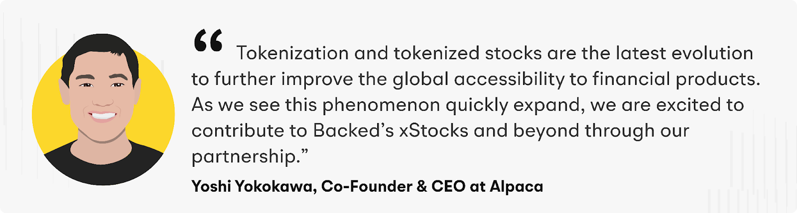 Tokenization and tokenized stocks are the latest evolution to further improve the global accessibility to financial products. As we see this phenomenon quickly expand, we are excited to contribute to Backed’s xStocks and beyond through our partnership" says Yoshi Yokokawa, Co-Founder and CEO at Alpaca