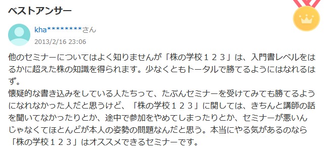 
他のセミナーについてはよく知りませんが 「株の学校123」は、 入門書レベルをは るかに超えた株の知識を得られます。 少なくともトータルで勝てるようにはなれるは ず。
懐疑的な書き込みをしている人たちって、 たぶんセミナーを受けてみても勝てるよう になれなかった人だと思うけど、 「株の学校123」に関しては、きちんと講師の話 を聞いてなかったりとか、途中で参加をやめてしまったりとか、セミナーが悪いん じゃなくてほとんどが本人の姿勢の問題なんだと思う。 本当にやる気があるのなら 「株の学校123」はオススメできるセミナーです。