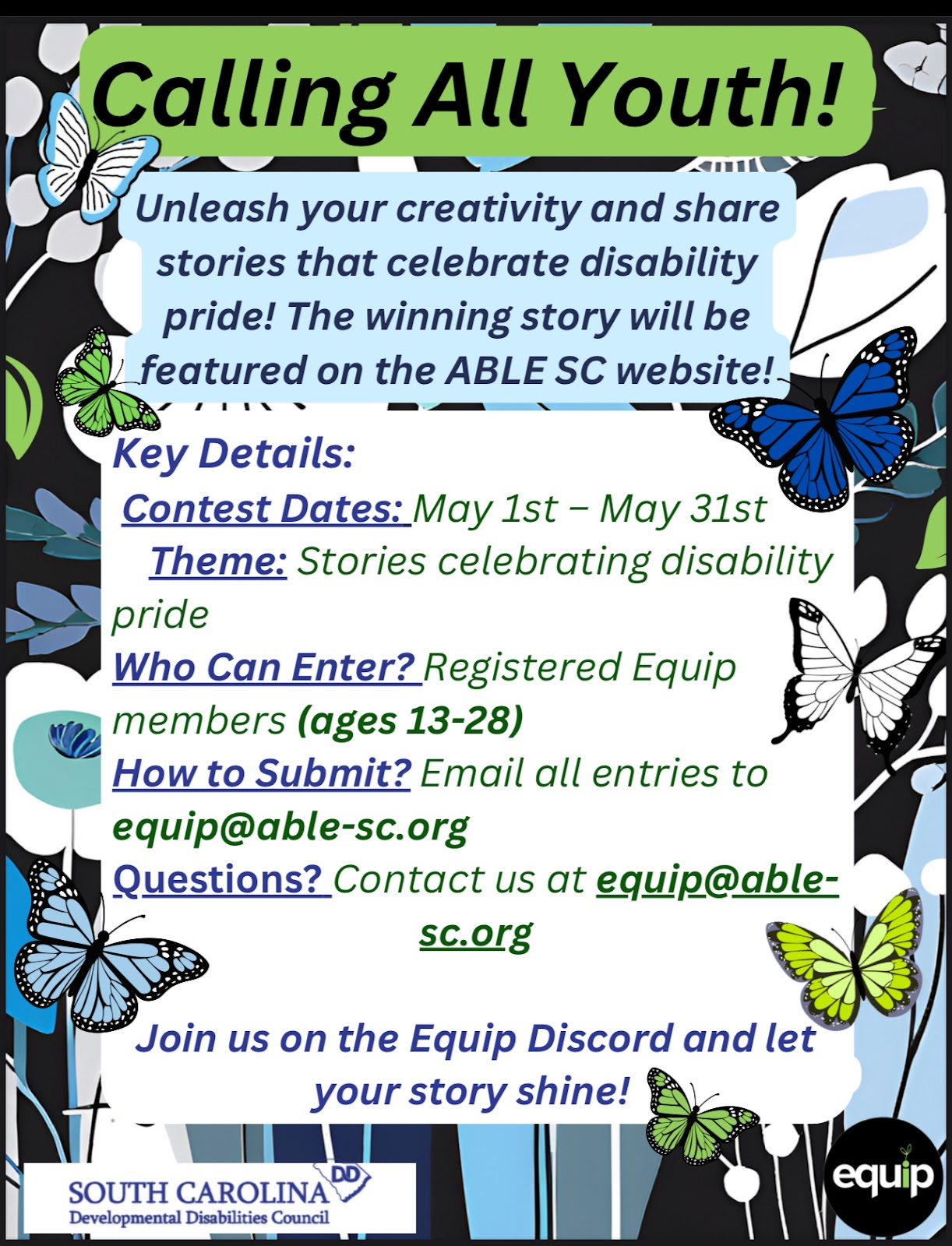 colorful promotional flyer designed to engage youth in a creative writing contest that celebrates disability pride. The flyer features a bold green header reading “Calling All Youth!” surrounded by decorative butterflies and floral patterns on a dark background. It features the Developmental Disabilities Council logo in the bottom left corner and the Equip logo in the bottom right corner. It invites registered Equip members between the ages of 13 and 28 to share original stories under the theme “Stories Celebrating Disability Pride.” The contest runs from May 1st to May 31st, and entries must be emailed to equip@able-sc.org. The winning story will be featured on the Able SC website. Additional support and questions can be directed to the same email, and participants are encouraged to connect via the Equip Discord.
