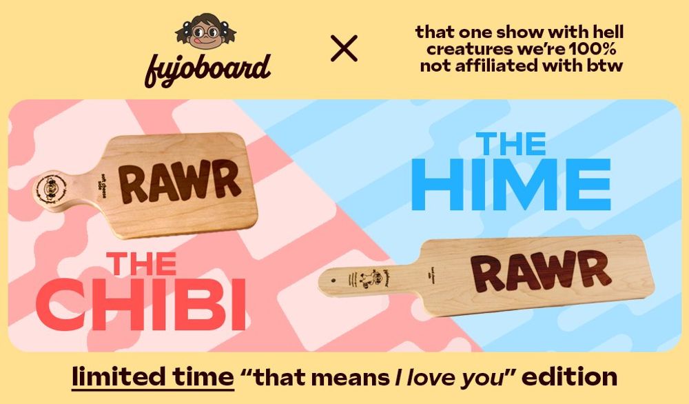 A FujoBoard advertisement showcasing the smaller Chibi board and larger Hime board. Both of the boards pictured are inscribed with the word RAWR in all caps. The ad says “limited time ‘that means I love you’ edition” in reference to the classic meme “Rawr means I love you in dinosaur.” The header on the ad indicates that this product is the result of a crossover with, quote, “that one show with hell creatures we’re 100% not affiliated with btw.”