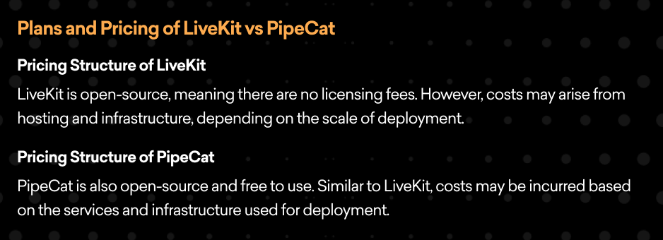 Plans and Pricing of LiveKit vs PipeCat  Pricing Structure of LiveKit  LiveKit is open-source, meaning there are no licensing fees. However, costs may arise from hosting and infrastructure, depending on the scale of deployment.  Pricing Structure of PipeCat  PipeCat is also open-source and free to use. Similar to LiveKit, costs may be incurred based on the services and infrastructure used for deployment.