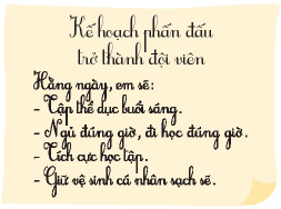 TUẦN 11PHẤN ĐẤU TRỞ THÀNH ĐỘI VIÊN1. Tìm hiểu về Đội Thiếu niên Tiền phong Hồ Chí MinhNghe thầy cô giới thiệu về Đội Thiếu niên Tiền phong Hồ Chí Minh.Thảo luận và trình bày bài thu hoạch theo nhóm.Giải nhanh:Ý nghĩa của khăn quàng đỏ:Là biểu tượng và cũng là đồng phục của đội viên Đội Thiếu niên Tiền phong Hồ Chí Minh.Khăn có hình tam giác, màu đỏ như một góc lá quốc kỳ, nhuốm máu bao anh hùng liệt sĩ đã hy sinh trong sự nghiệp cách mạng của dân tộc.Ý nghĩa của biểu tượng Búp măng non:Là huy hiệu của đội viên Đội Thiếu niên Tiền phong Hồ Chí Minh.Là biểu tượng của sự tươi trẻ, sự kế thừa, nối tiếp và phát huy truyền thống, lịch sử hào hùng của dân tộc.Màu đỏ và màu vàng tượng trưng cho màu của quốc kỳ Việt Nam. Màu xanh lá là màu đại diện của cỏ cây, thiên nhiên luôn tươi tốt.2. Xây dựng kể hoạch phấn đấu trở thành đội viênDự kiến các việc em cần làm để rèn luyện, phấn đấu trở thành đội viên.Chia sẻ kể hoạch của mình với các bạn trong nhóm.Giải nhanh: Kế hoạch phấn đấu trở thành đội viên:Rèn luyện cơ thể.Sinh hoạt điều độĐi học đúng giờ.Tích cực trong học tập.Biết quan tâm, giúp đỡ mọi người xung quanh.Tích cực tham gia các hoạt độngGiữ vệ sinh cá nhân sạch sẽTỰ HÀO VỀ ĐỘI TA