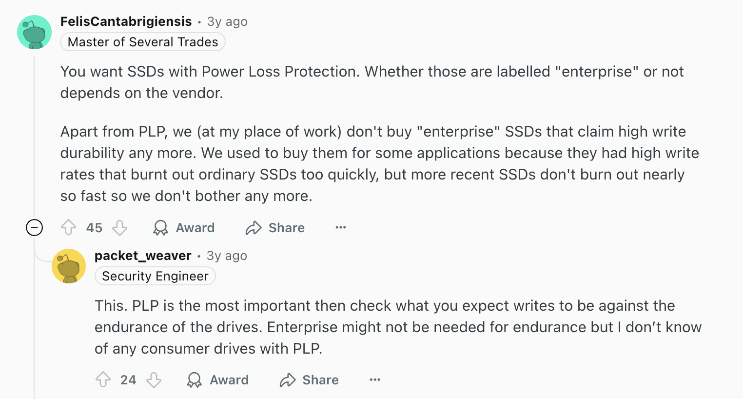 Review via Reddit. It says, "You want SSDs with Power Loss Protection. Whether those are labelled "enterprise" or not depends on the vendor.Apart from PLP, we (at my place of work) don't buy "enterprise" SSDs that claim high write durability any more. We used to buy them for some applications because they had high write rates that burnt out ordinary SSDs too quickly, but more recent SSDs don't burn out nearly so fast so we don't bother any more.Upvote
45DownvoteAwardShare
Shareu/packet_weaver avatar
packet_weaver
•
3y ago
This. PLP is the most important then check what you expect writes to be against the endurance of the drives. Enterprise might not be needed for endurance but I don’t know of any consumer drives with PLP."
