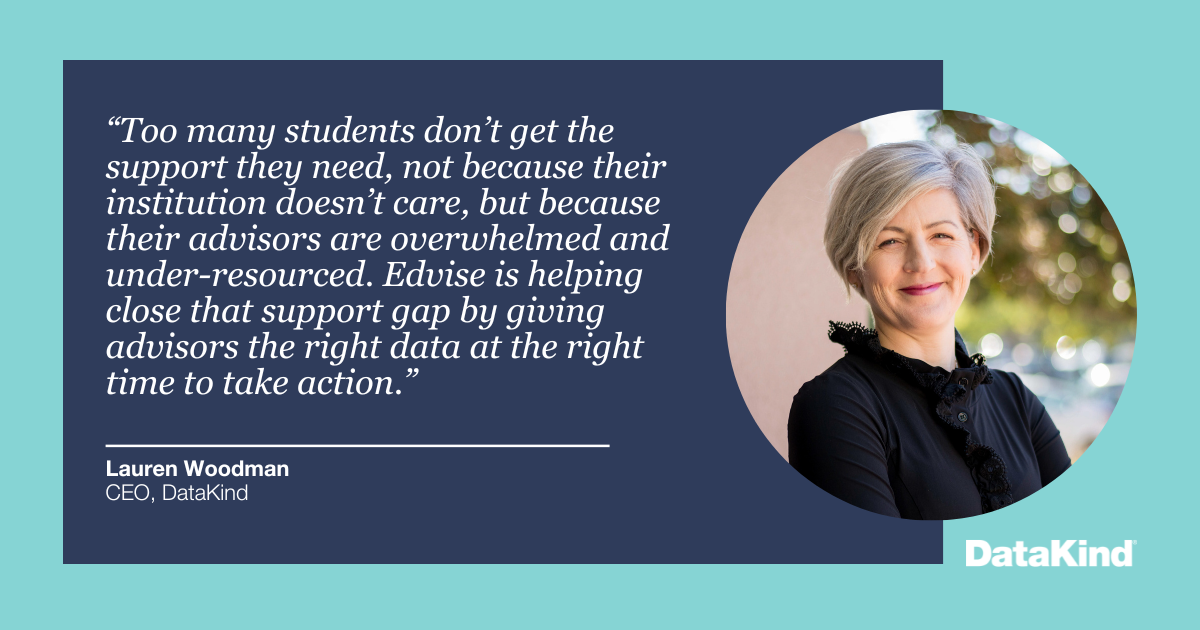 “Too many students don’t get the support they need, not because their institution doesn’t care, but because their advisors are overwhelmed and under-resourced. Edvise is helping close that support gap by giving advisors the right data at the right time to take action.” - Lauren Woodman, CEO, DataKind