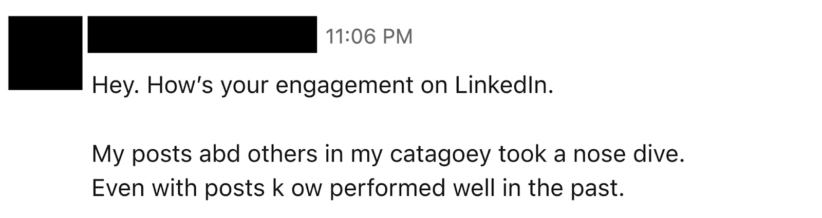 This image is a screenshot of a message or excerpt, possibly from a LinkedIn post or a newsletter. The text reads:  “Hey. How’s your engagement on LinkedIn. My posts abd others in my catagoey took a nose dive. Even with posts k ow performed well in the past.”  There is a note at the bottom that says: “Tap to read Eddie’s full newsletter.” Some words appear to have typos, like “abd” instead of “and,” “catagoey” instead of “category,” and “k ow” instead of “know.”