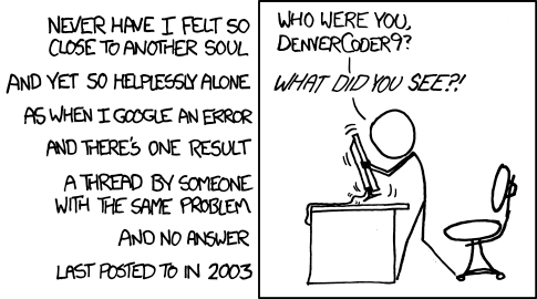 [A poem is written outside and right justified along the left edge of the panel to the right.]      Never have I felt so close to another soul     And yet so helplessly alone     As when I Google an error     And there's one result     A thread by someone with the same problem     And no answer     Last posted to in 2003       [Cueball stands in front of his desk, having risen so the chair has moved away behind him. He is holding on to his computer's screen, looking at it while visibly shaking the screen and shouting at it.]     Cueball: Who were you, DenverCoder9?      Cueball: What did you see?! (transcript from explainxkcd.com)