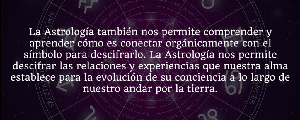 La Astrología también nos permite comprender y aprender cómo es conectar orgánicamente con el símbolo para descifrarlo. La Astrología nos permite descifrar las relaciones y experiencias que nuestra alma establece para la evolución de su conciencia a lo largo de nuestro andar por la tierra.