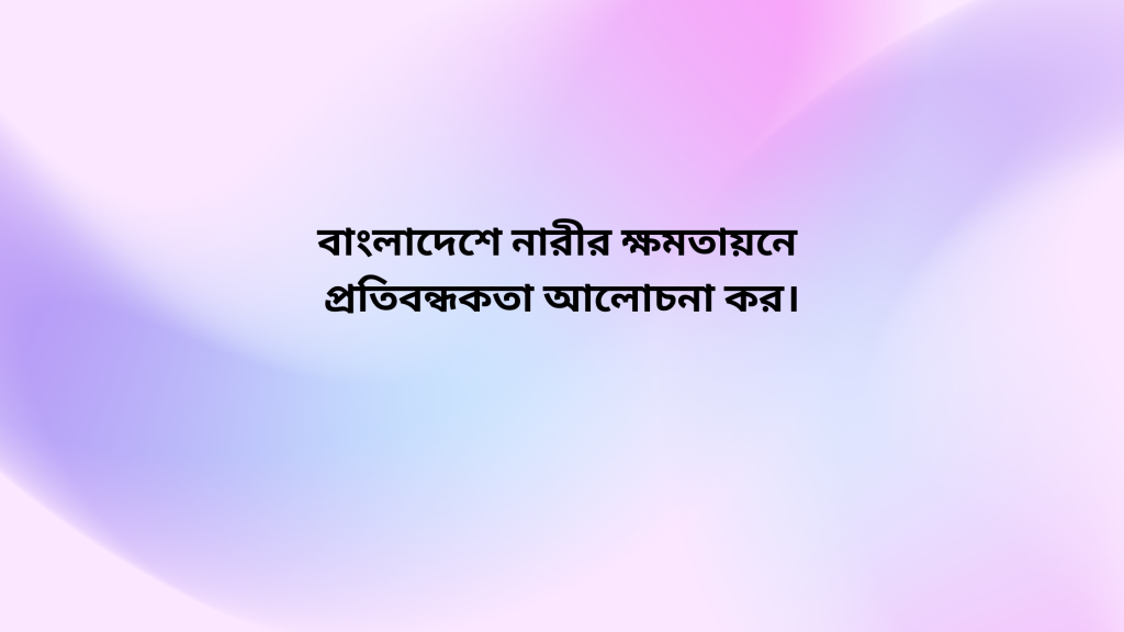 বাংলাদেশে নারীর ক্ষমতায়নে প্রতিবন্ধকতা আলোচনা কর।