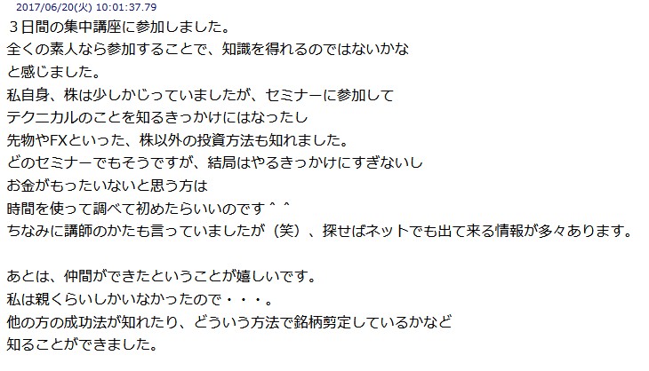 
3日間の集中講座に参加しました。
全くの素人なら参加することで、 知識を得れるのではないかな
と感じました。
私自身、 株は少しかじっていましたが、セミナーに参加して
テクニカルのことを知るきっかけにはなったし
先物やFXといった、 株以外の投資方法も知れました。
どのセミナーでもそうですが、 結局はやるきっかけにすぎないし
お金がもったいないと思う方は
時間を使って調べて初めたらいいのです^
ちなみに講師のかたも言っていましたが (笑) 探せばネットでも出て来る情報が多々あります。
あとは、仲間ができたということが嬉しいです。
私は親くらいしかいなかったので・
他の方の成功法が知れたり、 どういう方法で銘柄剪定しているかなど
知ることができました。