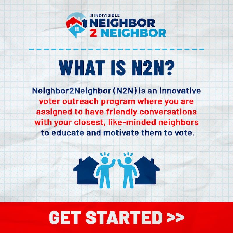 Graphic explaining Neighbor 2 Neighbor (N2N): ""INDIVISIBLE. NEIGHBOR 2 NEIGHBOR. WHAT IS N2N? Neighbor2Neighbor (N2N) is an innovative voter outreach program where you are assigned to have friendly conversations with your closest, like-minded neighbors to educate and motivate them to vote. GET STARTED >>"