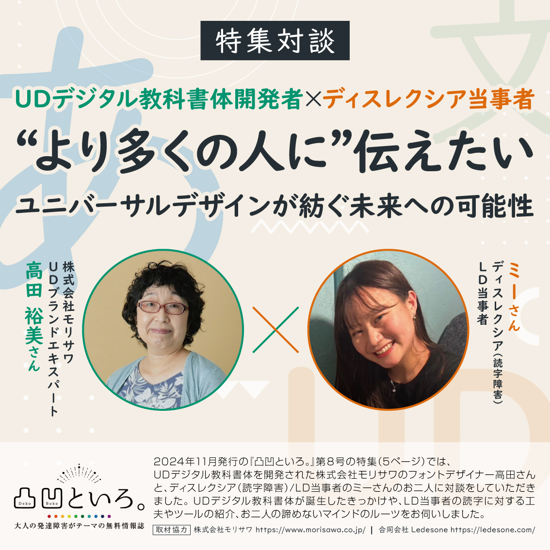 特集対談「UDデジタル教科書体開発者 × ディスレクシア当事者 “より多くの人に”伝えたい ユニバーサルデザインが紡ぐ未来への可能性」

画像には、以下の2名が紹介されています：

左側：「株式会社モリサワ UDブランドエキスパート」高田裕美さんの写真。
右側：「ディスレクシア（読字障害） LD当事者」ミーさんの写真。
画像の下部には、2024年11月発行の「凸凹といろ。」第8号の特集内容について説明が記載されており、UDデジタル教科書体やエキスパートとしての高田さん、ディスレクシア当事者であるミーさんへのインタビューが行われたことが紹介されています。また、「凸凹といろ。」のロゴとモリサワ及びLedesoneのウェブサイトURLも記載されています。