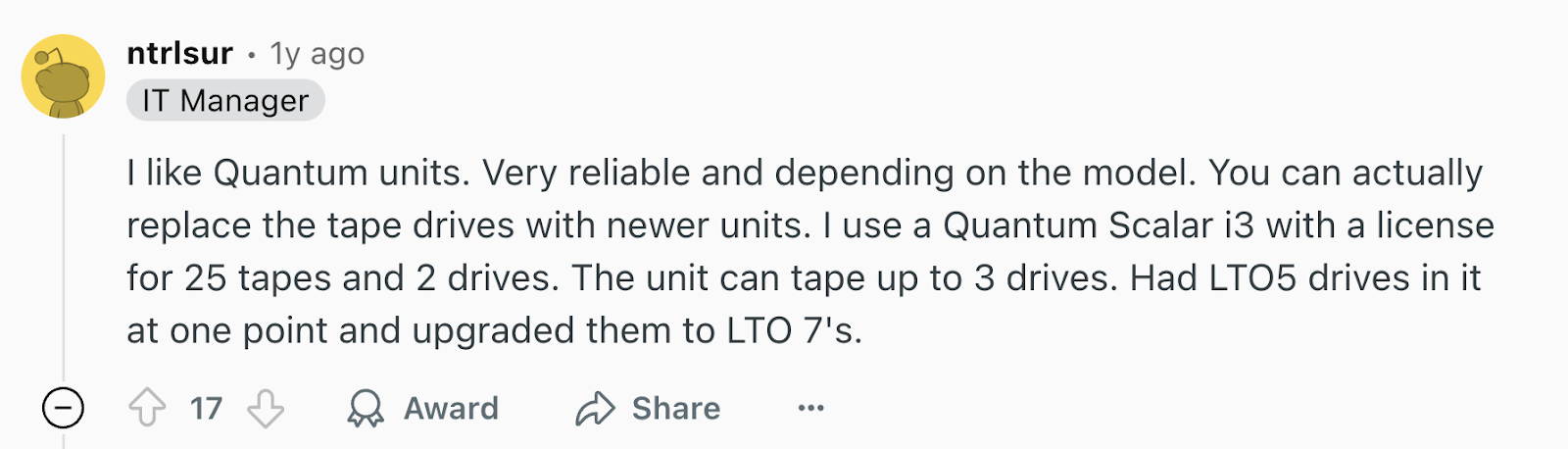 Review via Reddit. It says, “I like Quantum units. Very reliable, and depending on the model, you can actually replace the tape drives with newer units. I use a Quantum Scalar i3 with a license for 25 tapes and 2 drives. The unit can tape up to 3 drives. Had LTO5 drives in it at one point and upgraded them to LTO 7's.”