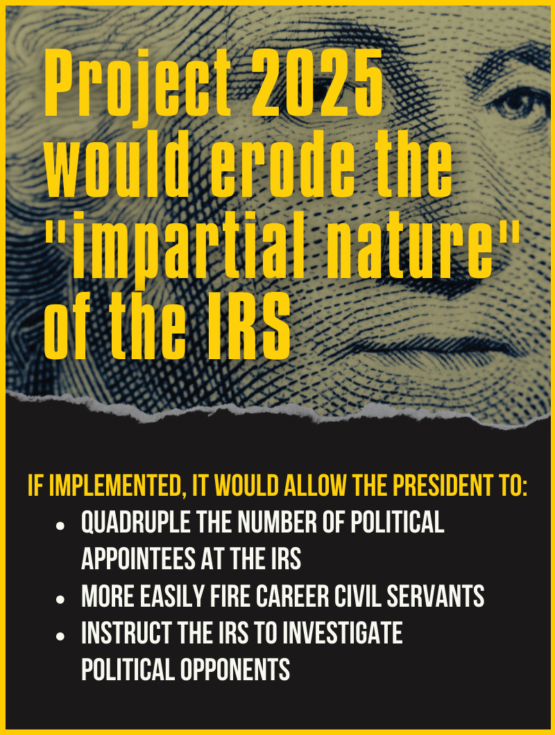 Graphic with text: Project 2025 would erode the impartial nature of the IRS. If implemented, it would allow the president to quadruple the number of political appointees at the IRS, more easily fire career civil servants, instruct the IRS to investigate political opponents
