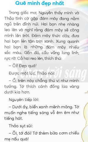 BÀI 1: QUÊ MÌNH ĐẸP NHẤTKHỞI ĐỘNGCâu hỏi: Nói với bạn về cảnh đẹp nơi em sống.Giải nhanh: Nơi em sống là thành phố Hà Nội nên có rất nhiều cảnh đẹp, trong đó em thích nhất là hồ Gươm. Hồ Gươm lúc nào cũng tấp lập. Ở giữa hồ là tháp rùa, xung quanh hồ là những cây xanh sà xuống mặt nước trông thật đẹp. Ngày nay, người ta còn mở con đường quanh hồ thành phố đi bộ, trở thành điểm chơi lí tưởng vào dịp cuối tuần.KHÁM PHÁ VÀ LUYỆN TẬPCâu 1: Đọc a. Trong giấc mơ, Nguyên và Thảo được đám mây đưa đi đâu?b. Lúc đầu, hai bạn cảm thấy như thế nào?c. Sau đó, hai bạn lại mong muốn điều gì? Vì sao?d. Sau chuyến đi, hai bạn nhận ra điều gì?Chuyến đi rất thú vị.Đại bàng là bạn tốt.Quê mình là đẹp nhất.Trả lời: a. Trong giấc mơ, Nguyên và Thảo được đám mây đưa lên trời.b. Lúc đầu, hai bạn cảm thấy rất thích thú.c. Sau đó, hai bạn lại mong muốn được ăn bữa cơm chiều mẹ nấu.d. Sau chuyến đi, hai bạn nhận ra rằng quê mình là đẹp nhất.Câu 2: Viết Giải nhanh:Học sinh tự viết Câu 3: Tìm trong đoạn văn dưới đây:a. Từ ngữ chỉ hoạt động của các con vật.b. Câu bày tỏ cảm xúc ngạc nhiên, vui mừng.Trả lời:a. Từ  ngữ chỉ các hoạt động của con vật là: reo, bay, hót.b. Câu bày tỏ cảm xúc vui mừng, ngạc nhiên là: Ôi, có cả bướm nữa!/ Có, vui quá bạn nhỉ!Câu 4: Đặt 2 - 3 câu bày tỏ cảm xúc ngạc nhiên, vui mừng trong từng tình huống sau:a. Trước một cảnh đẹp.b. Khi gặp bạn bè, người thân.Giải nhanh: a. Ôi, cảng đẹp ở đây thật là nên thơ hữu tình!b. Thích thật, hôm nay con sẽ được gặp ông bà!VẬN DỤNG