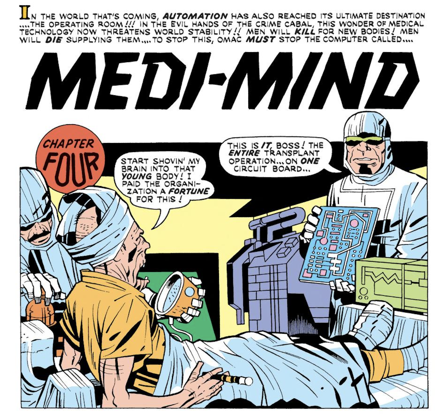 [EDITOR] IN THE WORLD THAT’S COMING, AUTOMATION HAS ALSO REACHED ITS ULTIMATE DESTINATION… THE OPERATING ROOM!!! IN THE EVIL HANDS OF THE CRIME CABAL, THIS WONDER OF MEDICAL TECHNOLOGY NOW THREATENS WORLD STABILITY!! MEN WILL KILL FOR NEW BODIES! MEN WILL DIE SUPPLYING THEM… TO STOP THIS, OMAC MUST STOP THE COMPUTER CALLED… [TITLE] MEDI-MIND [OLD MAN ON OPERATING TABLE] START SHOVIN MY BRAIN INTO THAT YOUNG BODY! I PAID TE ORGANIZATION A FORTUNE FOR THIS! [SURGEON-GOON] THIS IS IT, BOSS! THE ENTIRE TRANSPLANT OPERATION… ON ONE CIRCUIT BOARD…