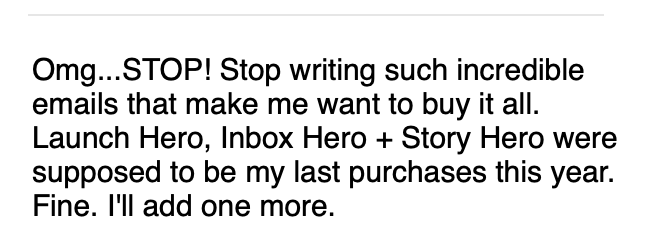 Screenshot image with black text on white background that reads: Omg...STOP! Stop writing such incredible emails that make me want to buy it all. Launch Hero, Inbox Hero + Story Hero were supposed to be my last purchases this year. Fine. I'll add one more. 