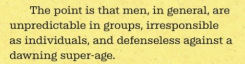 The point is that men, in general, are unpredictable in groups, irresponsible as individuals, and defenseless against a dawning super-age.