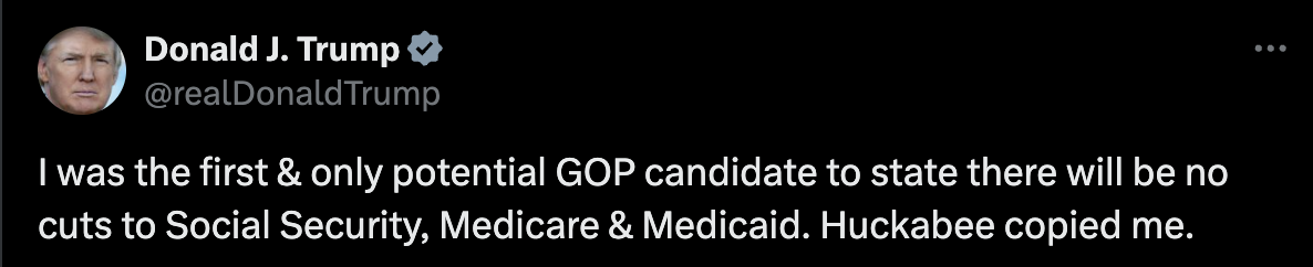 Screenshot of tweet from Donald Trump, with text: I was the first & only potential GOP candidate to state there will be no cuts to Social Security, Medicare & Medicaid. Huckabee copied me.