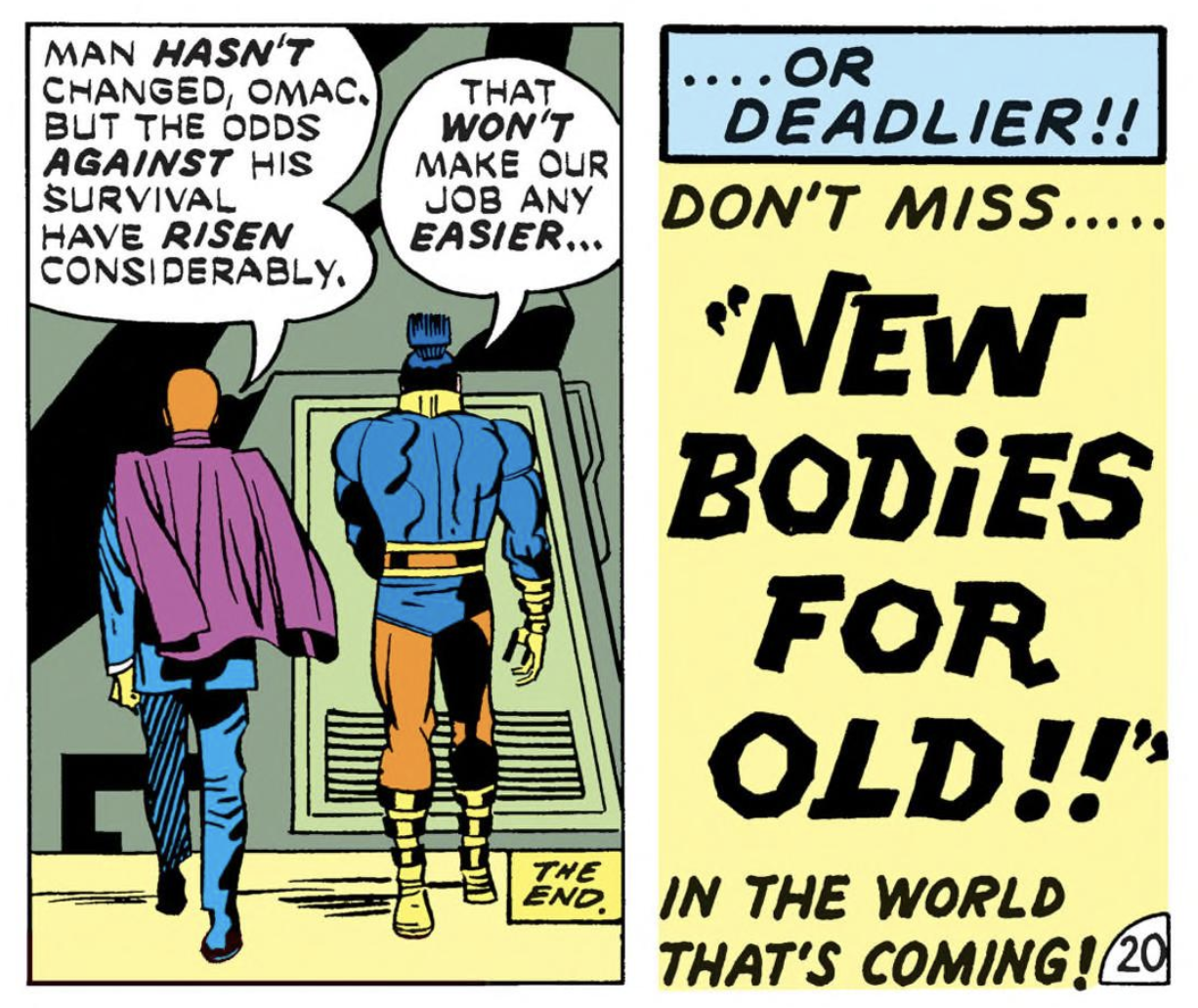 [PEACE AGENT] MAN HASN’T CHANGED, OMAC, BUT THE ODDS AGAINST HIS SURVIVAL HAVE RISEN CONSIDERABLY. [OMAC] THAT WON’T MAKE OUR JOB ANY EASIER… [TEXT PANEL] OR DEADLIER!! DON’T MISS… “NEW BODIES FOR OLD!!” IN THE WORLD THAT’S COMING!