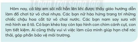 BÀI 2: BẠN CÓ BIẾTKHỞI ĐỘNGCâu hỏi: Chia sẻ với bạn điều thú vị về một loài vật mà em biết.Giải nhanh: Vẹt có thể bắt chước tiếng người và có khả năng lặp lại từ đó nếu như được dạy thường xuyên.KHÁM PHÁ VÀ LUYỆN TẬPCâu 1: Đọc:a. Chi tiết nào cho thấy chim ruồi rất nhỏ.b. Vì sao loài cá bơi nhanh nhất có tên là cá buồm?c. Nhờ đâu mà báo săn có thể chạy nhanh?d. Em thích con vật nào? Vì sao?Trả lời: a. Chi tiết cho thấy chim ruồi rất nhỏ là: chim ruồi chỉ lớn bằng hạt lạc.b. Loài cá bơi nhanh nhất có tên là cá buồm vì nó có cái vây xòe ra như một chiếc buồm.c. Nhờ cơ thể thon gọn, mảnh mai và cao nhỏng mà báo săn có thể chạy nhanh.d. Em thích con báo nhất. Vì con báo chạy rất nhanh.Câu 2: Viết:a. Nghe - viết: Cây nhút nhát (từ Các cây cỏ xuýt xoa đến hết).b. Chọn từ ngữ đúng chính tả: khóe mắt, khéo tay, vàng chóe, vàng heo.c. Chọn từ ngữ hoặc vần  thích hợp vào mỗi chỗ trống:Chữ ch hoặc tr.Những ...ưa đồng đầy nắng,...âu nằm nhai bóng dâmTre bần thần nhớ gió...ợt về đầy tiếng ...im.Vần an hoặc vần ang và thêm dấu thanh nếu cần.Bờ tre xào xạc gióĐàn chim về ríu r...Lá tre như thuyền n...Trôi trên dòng sông nhỏĐêm, tre thầm thì kểChuyện xưa nơi xóm l....Giải nhanh: a. Nghe - viếtb. Khóe mắt, khéo tay, vàng chóe.c. Trưa, trâu, chợt, chimRan, nan, làng Câu 3: Xếp các từ sau vào 3 nhóm:a. Chỉ sự vậtb. Chỉ hoạt độngc. Chỉ đặc điểmGiải nhanh:a. Hải âu, thuyền buồm, ngọn núi.b. Đưa đẩy, chao liệng, bơi lộic. Nho nhỏ, trắng nõn, xanh biếc, to lớn.Câu 4: Thực hiện các yêu cầu dưới đây:a. Sắp xếp các từ sau thành câu theo những cách khác nhau: đàn, trên, rập rờn, mặt biển, hải âu, chao liệng.b. Viết các câu em sắp xếp được.Giải nhanh: a. Đàn hải âu rập rờn, chao liệng trên mặt biển.b. Trên mặt biển, đàn hải âu rập rờn, chao liệng.Câu 5: Nói và nghea. Đóng vai, nói và đáp lời không đồng ý trong trường hợp sau.b. Cùng bạn nói và đáp lời đề nghị phù hợp với tình huống trong tranh.Trả lời: a. - Các cậu ơi, chúng mình sẽ mua bóng bay để thả Trong ngày Trái Đất nhé.- Không được. Bóng bay lên trời gây nguy hiểm cho máy bay và rất ô nhiễm môi trường.b. - Bạn ơi, bạn không dược vứt rác bừa bãi nhé. Bạn nên phân loại và vứt rác đúng nơi quy định.    - Mình xin lỗi. Mình sẽ nhặt và vứt đúng vào thùng rác.Câu 6: Nói, viết về tình cảm với một sự việca. Đọc đoạn văn sau và trả lời câu hỏi:Các bạn làm được những sản phẩm gì từ vỏ chai nhựa?Từ ngữ nào thể hiện cảm xúc của các bạn khi được làm đồ chơi từ vỏ chai nhựa?b. Viết 4 - 5 câu về một giờ học mà em thích dựa vào gợi ý:Em thích giờ học nào?Em và các bạn được làm gì trong giờ học?Sau giờ học, em cảm thấy như thế nào?Trả lời:a.Các bạn làm được những sản phẩm từ vỏ chai nhựa như chậu hoa, mô hình xe ô tô, chim cánh cụt, con lợn.Từ ngữ thể hiện cảm xúc của các bạn khi được làm đồ chơi từ vỏ chai nhựa là: sôi nổi, vuib. Viết 4 - 5 câu về một giờ học mà em thích dựa vào gợi ý:Em thích giờ học tiếng việt nhất. Em và các bạn được cô giảng bài, thỉnh thoảng chúng em còn được học ngoài giờ với lớp học thực tế rất vui nhộn. Sau mỗi giờ học, em thấy mình hiể biết hơn về thế giới xung quanh và rất vui vẻ.VẬN DỤNG