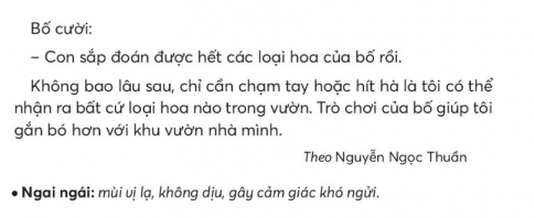 BÀI 1: KHU VƯỜN TUỔI THƠKHỞI ĐỘNGCâu hỏi: Chia sẻ với bạn về một khu vườn em biết.Trả lời:Chia sẻ với bạn về khu vườn mà em biết: đó là khu vườn nhà bác Lan - hàng xóm của mình. Khu vườn của bác có rất nhiều loài cây ăn trái khác nhau như cây nhãn, cây bưởi, cây hồng xiêm. Ở dưới bác trồng rau sạch cho gia đình, Quanh hàng rào là giàn hoa hồng leo vô cùng đẹp.KHÁM PHÁ VÀ LUYỆN TẬPCâu 1: Đọc:a. Bố và bạn nhỏ thường ra vườn tưới cây vào lúc nào?b. Bố và bạn nhỏ đoán tên các loại hoa bằng cách nào?c. Kể tên và nêu đặc điểm của các loại hoa bạn nhỏ đã đoán được.d. Vì sao bạn nhỏ gắn bó với khu vườn nhà mình?Trả lời:a. Bố và bạn nhỏ thường ra vườn tưới cây vào buổi chiều.b. Bố và bạn nhỏ đoán tên các loại hoa bằng các giác quan xúc giác và khứu giác.c. Tên và đặc điểm của các loài hoa:Hoa mào gà viền cánh nhấp nhô.Hướng dương cánh dài, mỏng, nhụy to, ram ráp.Hoa cúc mùi hương dễ chịu.Hoa ích mẫu mùi hương ngai ngái.d. Bạn nhỏ gắn liền với khu vườn nhà mình vì những trò chơi của bố giúp bạn hiểu biết và yêu các loài hoa hơn.Câu 2: Viết: Quê hương tươi đẹp.Giải nhanh:Học sinh tự viết Câu 3: Thực hiện các yêu cầu dưới đây:a. Tìm trong đoạn 1 của truyện Khu vườn tuổi thơ từ ngữ:Chỉ ngườiChỉ hoạt độngb. Tìm thêm 2-3 cặp từ chỉ người và chỉ hoạt động.Giải nhanh: a. Bố, tôi.Tưới cây.b. Bố - tưới câyTôi - nhắm mắtBố - đưa bông hoa ra trước mũi.Câu 4: Thực hiện các yêu cầu dưới đây:a. Câu nào dưới đây dùng để đề nghị?Bố dẫn tôi ra vườn tưới cây.Bố bảo tôi nhắm mắt lại.Con hãy nhắm mắt lại!b. Chọn dấu câu phù hợp với mỗi chỗ chấm:Chúng mình cùng đọc bài nhé...Chúng mình cùng đọc bài được không...Các bạn đang đọc bài trong nhóm...Các bạn đọc to lên nào....c. Đặt 2-3 câu đề nghị bạn thực hiện một hoạt động học  tập.Giải nhanh: a. Con hãy nhắm mắt lại!b. Dấu chấm thanDấu chấm hỏi Dấu chấmDấu chấm thanc. Dấu chấm thanDấu chấm thanVẬN DỤNG