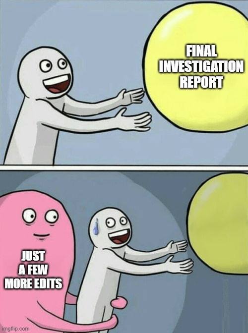Meme of running away balloon. In first image, person is grabbing balloon that says final investigation report. In second image, they are being pulled away with the wording just a few more edits.