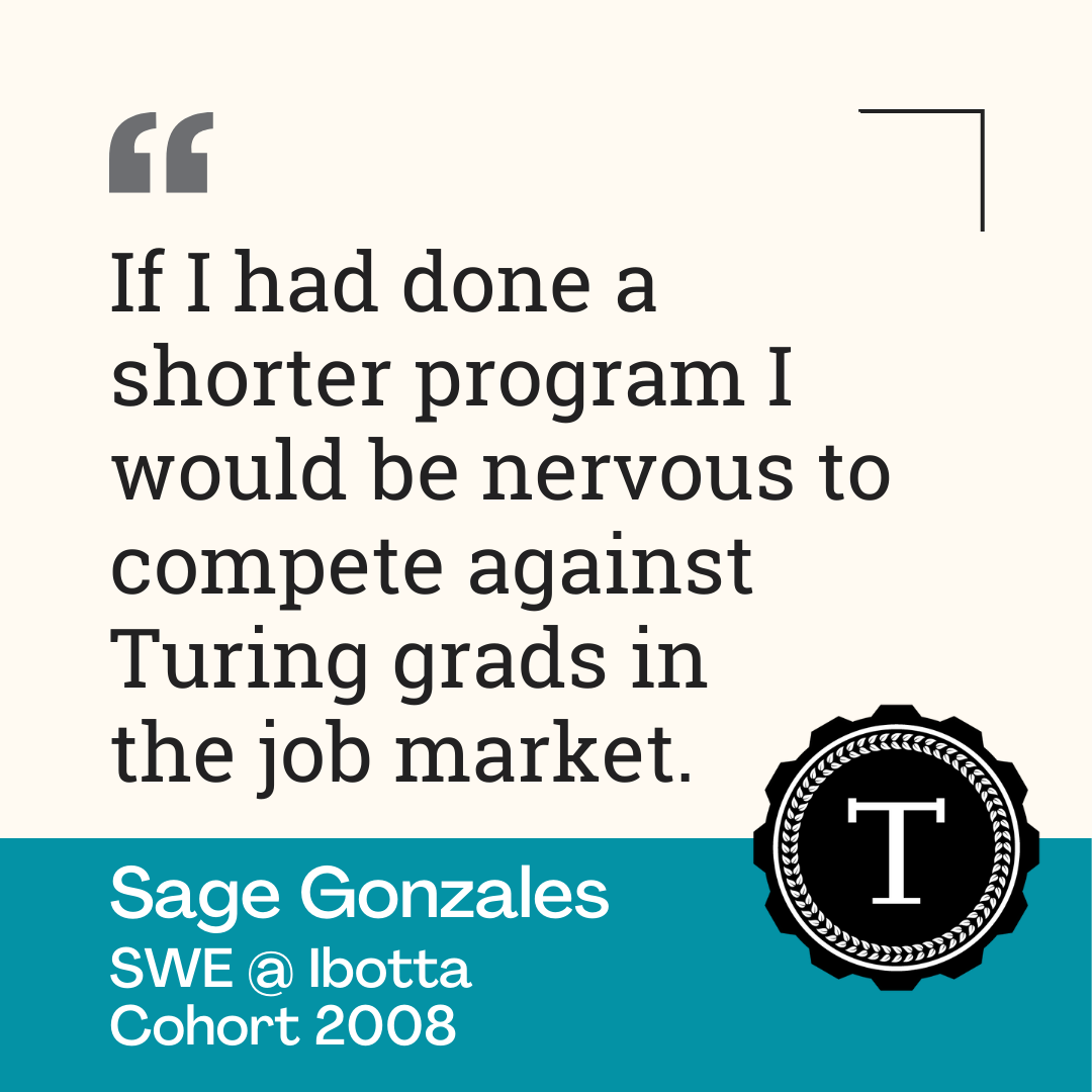 Quote from Sage, "If I had done a shorter program I would be nervous to compete against Turing grads in the job market."