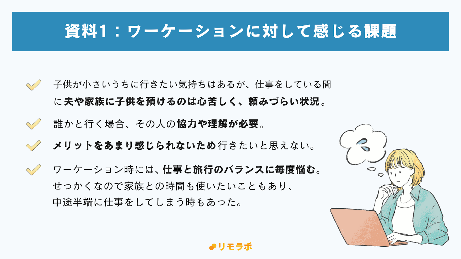 ワーケーションに対して感じる課題（自由回答）
子供が小さいうちにいきたい気持ちはあるが、自分が仕事をしている間に夫や家族に子どもを預けるのは心苦しく、頼みづらい

誰かと行く場合、その人の協力や理解が必要

仕事と旅行のバランスに毎度悩む