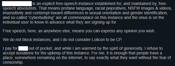 REDACTED is an explicit free-speech instance established for, and maintained by, free-speech absolutists. That means profane language, racial pejoratives, NSFW images & videos, insensitivity and contempt toward differences in sexual orientation and gender identification, and so-called “cyberbullying” are all commonplace on this instance and the onus is on the individual user to know in advance what they are signing up for.

Free speech, here, as anywhere else, means you can express any opinion you wish.

We do not block instances, and I do not consider Lolicon to be CP.

I pay for REDACTED out of pocket, and while I am warmed by the spirit of generosity, I refuse to accept donations for the upkeep of this instance. For me, it is enough that people have a place, somewhere remaining on the internet, to say exactly what they want without the fear of censorship.