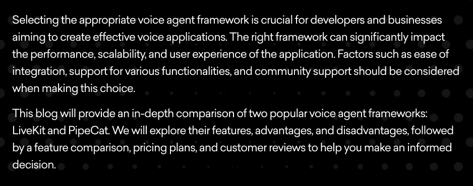 Selecting the appropriate voice agent framework is crucial for developers and businesses aiming to create effective voice applications. The right framework can significantly impact the performance, scalability, and user experience of the application. Factors such as ease of integration, support for various functionalities, and community support should be considered when making this choice.  This blog will provide an in-depth comparison of two popular voice agent frameworks: LiveKit and PipeCat. We will explore their features, advantages, and disadvantages, followed by a feature comparison, pricing plans, and customer reviews to help you make an informed decision.