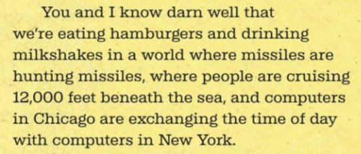 You and I know darn well that we’re eating hamburgers and drinking milkshakes in a world where missiles are hunting missiles, where people are cruising 12,000 feet beneath the sea, and computers in Chicago are exchanging the time of day with computers in New York.