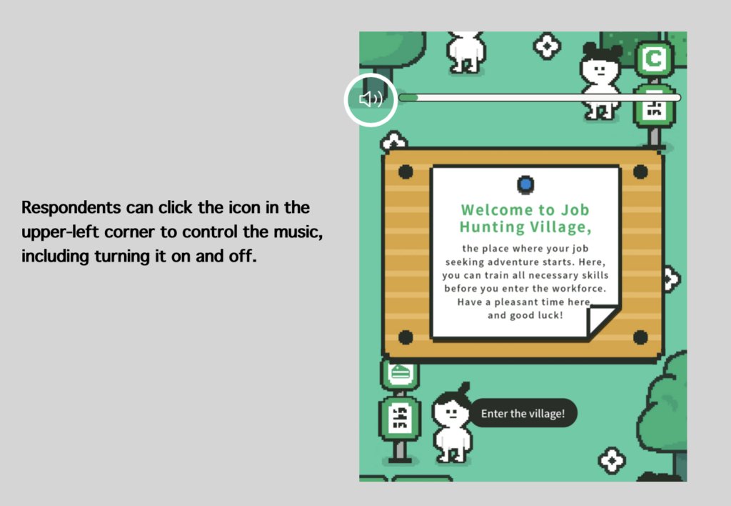 “A screenshot of a pixel-art style game interface titled ‘Job Hunting Village.’ A volume icon with a slider is located in the upper-left corner, allowing respondents to control the background music, including turning it on and off. The screen shows a welcome message and a character with a speech bubble saying ‘Enter the village!’.”
