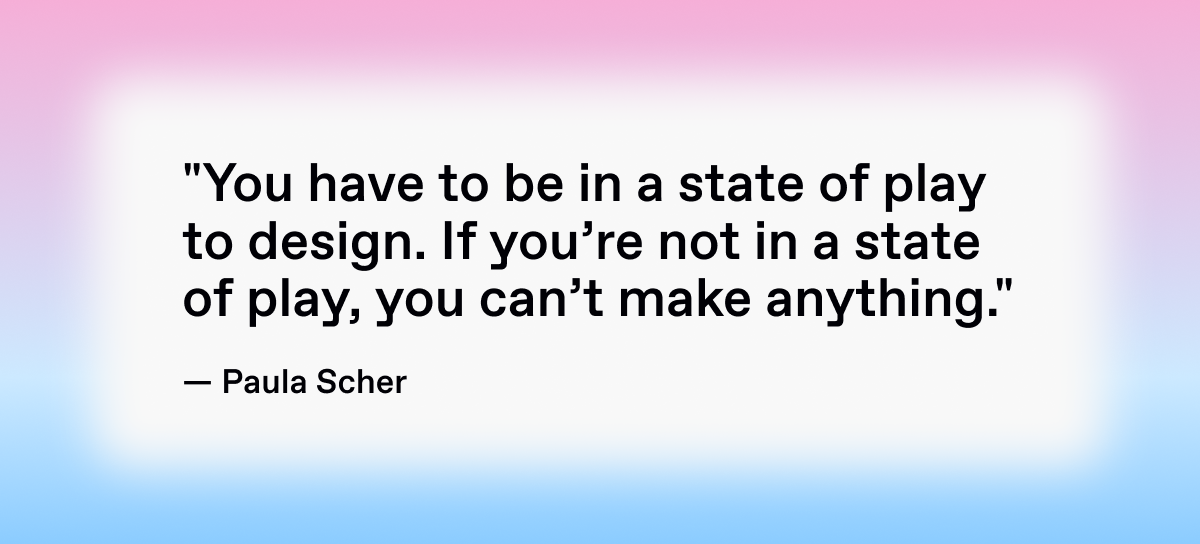 Paula Scher’s quote: "You have to be in a state of play to design. If you’re not in a state of play, you can’t make anything." 